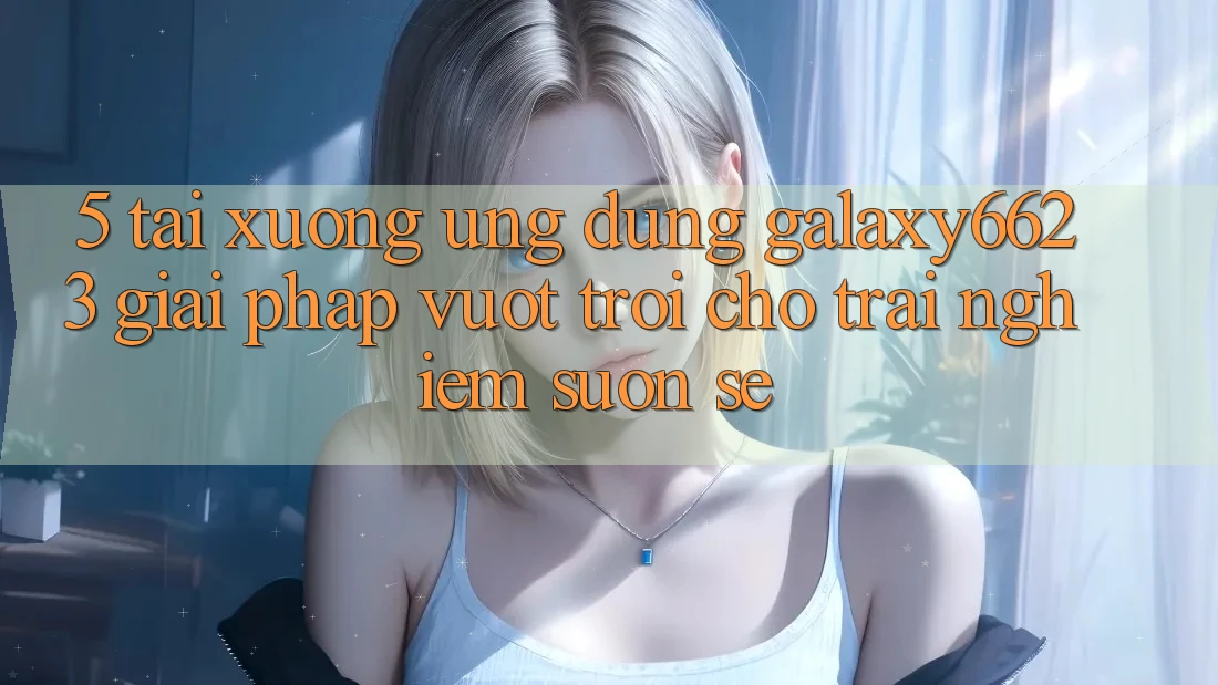 5. Tải xuống Ứng dụng Galaxy6623 - Giải Pháp Vượt Trội Cho Trải Nghiệm Suôn sẻ