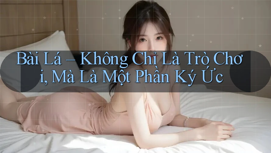 Bài Lá – Không Chỉ Là Trò Chơi, Mà Là Một Phần Ký Ức