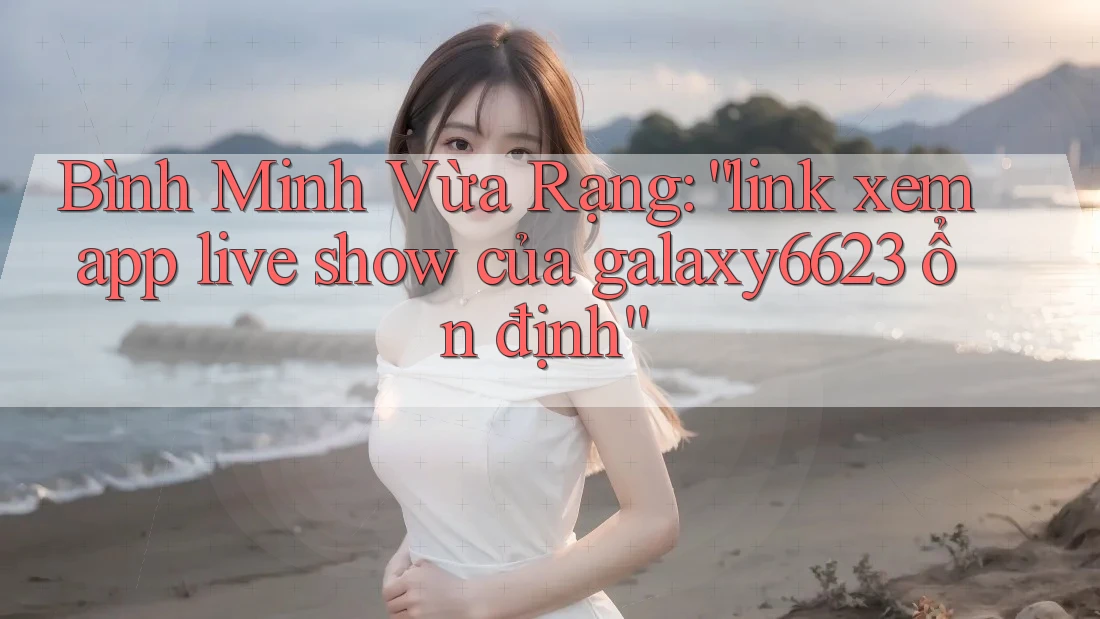 Bình Minh Vừa Rạng: “link xem app live show của galaxy6623 ổn định”