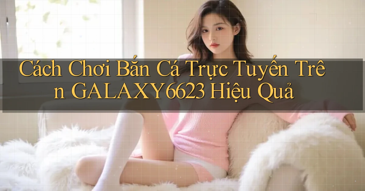 cách chơi bắn cá trực tuyến trên galaxy6623 hiệu quả