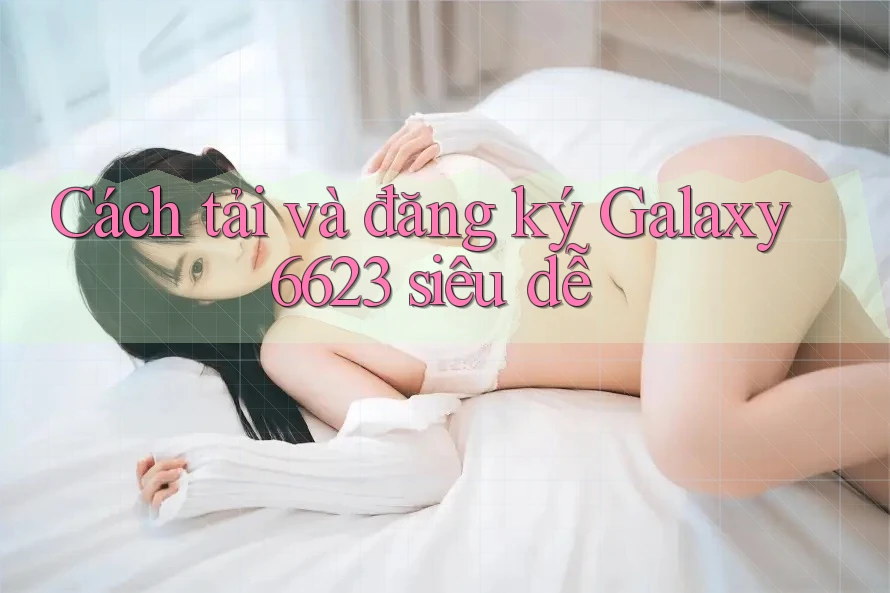 Cách tải và đăng ký Galaxy6623 siêu dễ