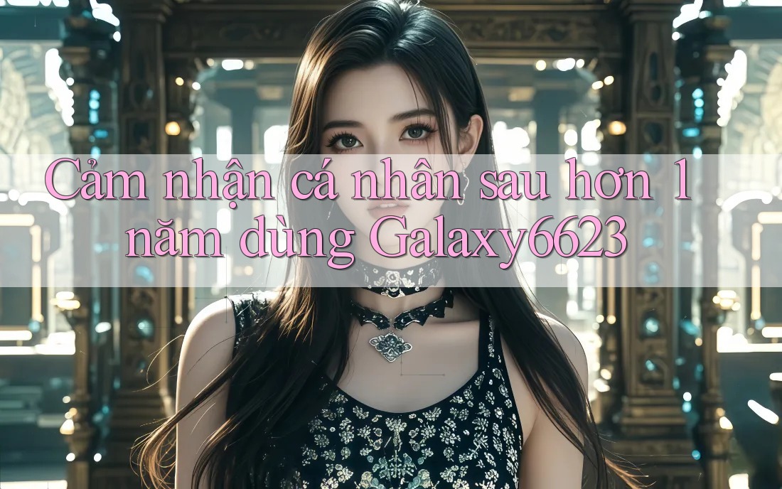 Cảm nhận cá nhân sau hơn 1 năm dùng Galaxy6623
