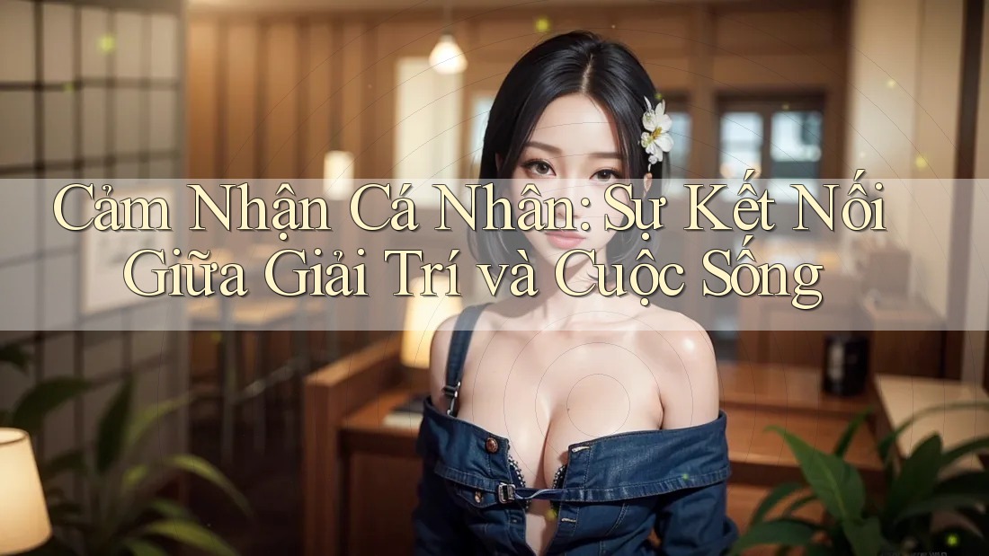 Cảm Nhận Cá Nhân: Sự Kết Nối Giữa Giải Trí và Cuộc Sống