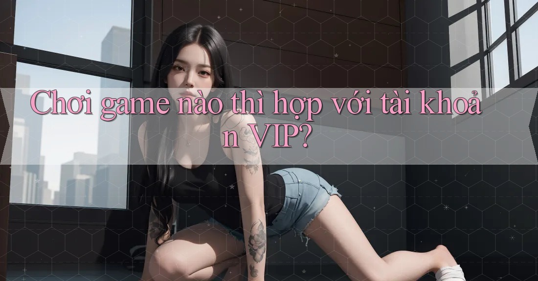 Chơi game nào thì hợp với tài khoản VIP?
