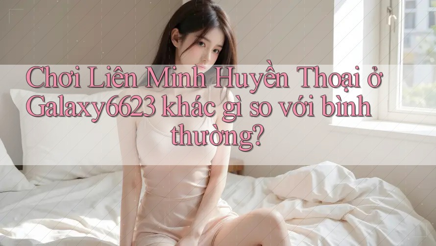 Chơi Liên Minh Huyền Thoại ở Galaxy6623 khác gì so với bình thường?