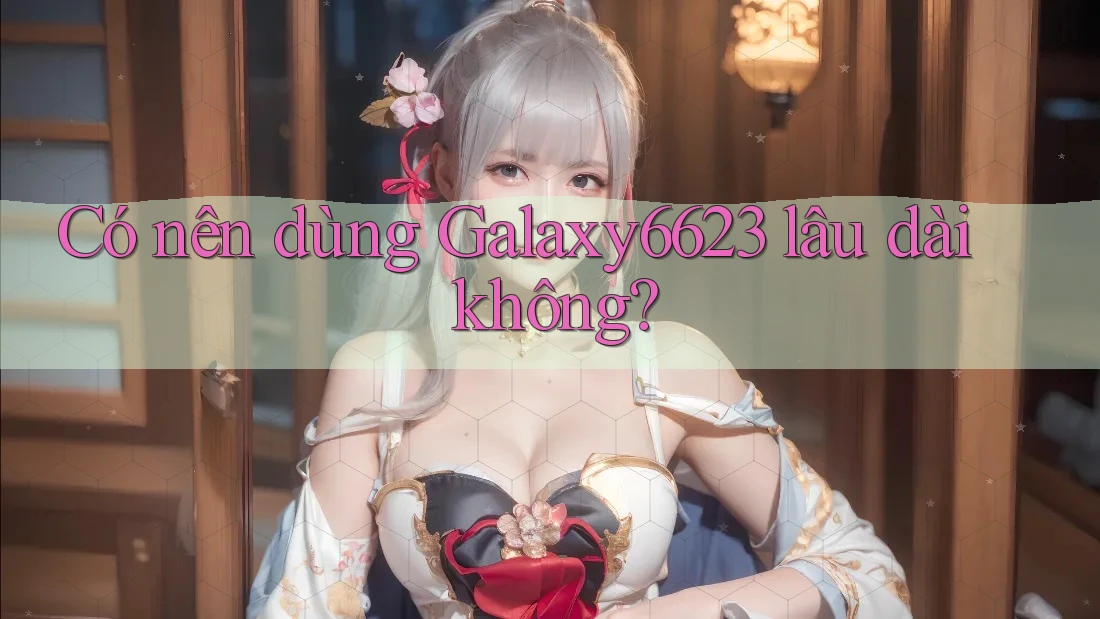 Có nên dùng Galaxy6623 lâu dài không?