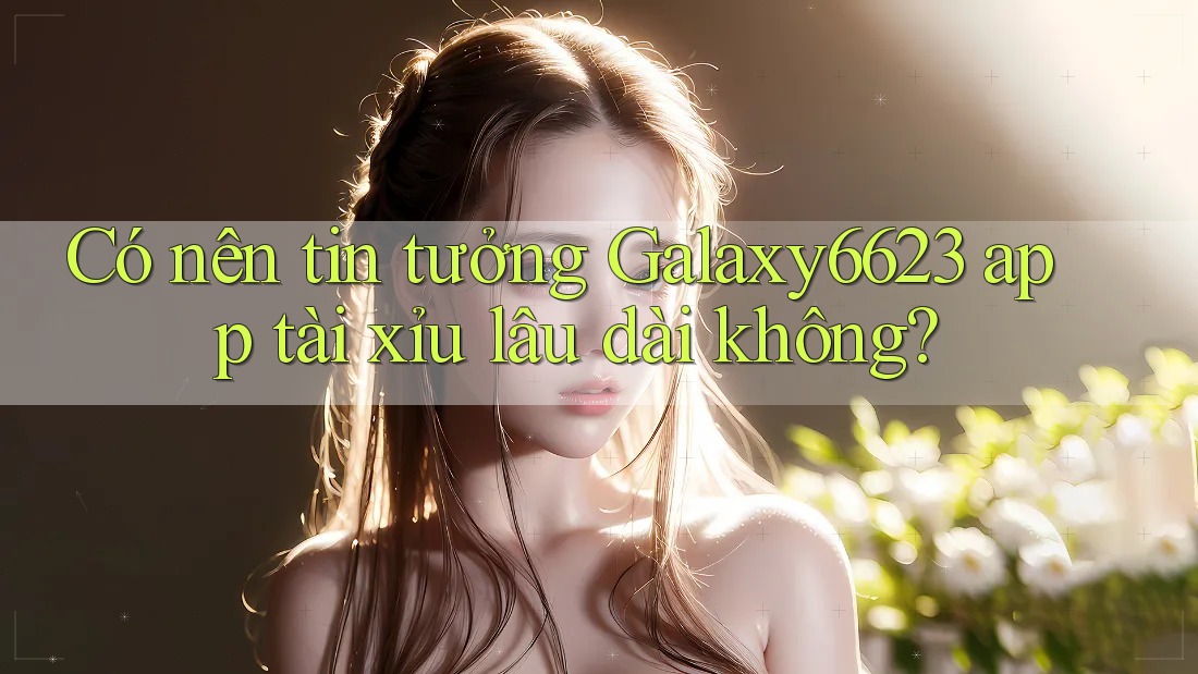 Có nên tin tưởng Galaxy6623 app tài xỉu lâu dài không?