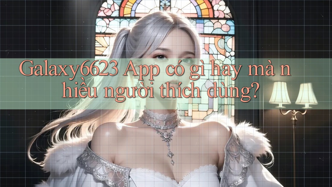 Galaxy6623 App có gì hay mà nhiều người thích dùng?