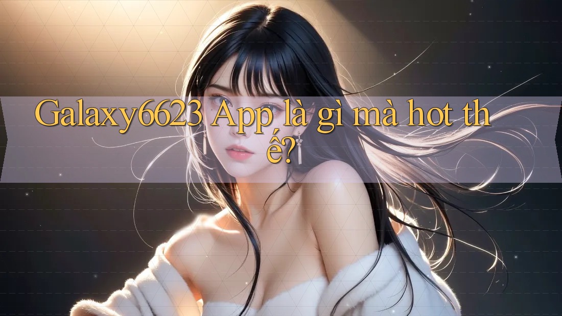 Galaxy6623 App là gì mà hot thế?