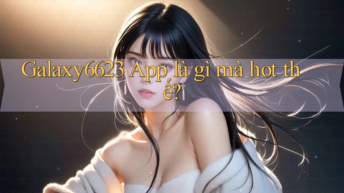 Galaxy6623 App là gì mà hot thế?