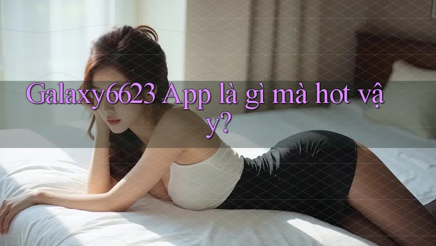 Galaxy6623 app là gì mà hot vậy?