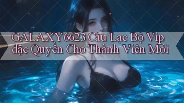 galaxy6623  câu lạc bộ vip đặc quyền cho thành viên mới