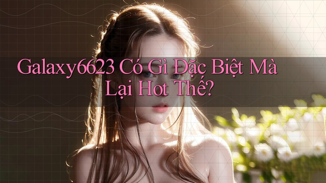 Galaxy6623 Có Gì Đặc Biệt Mà Lại Hot Thế?