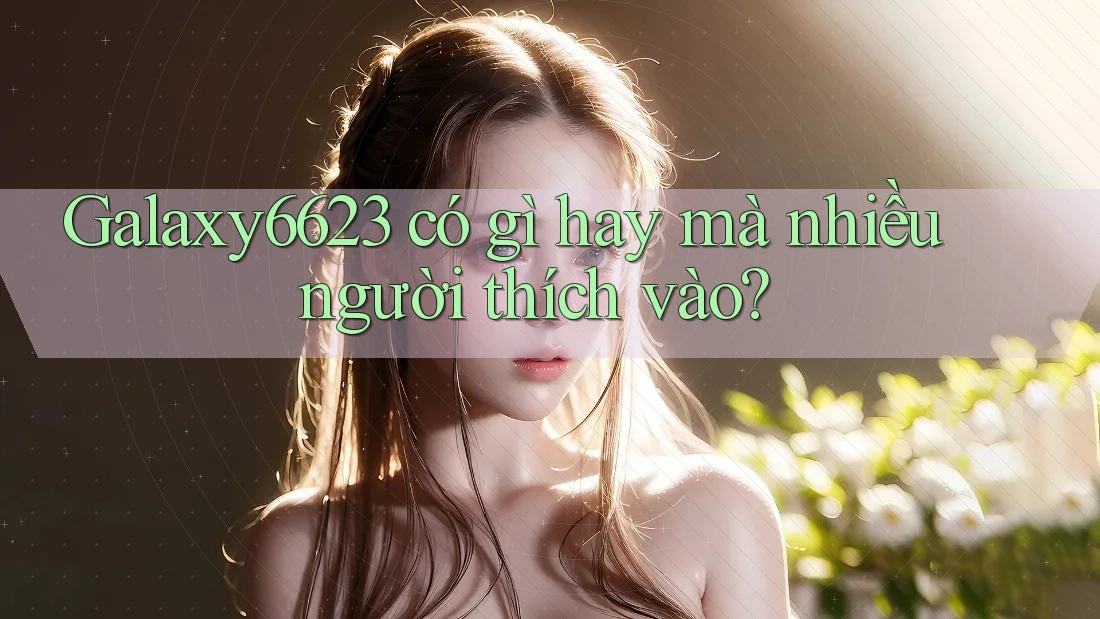 Galaxy6623 có gì hay mà nhiều người thích vào?