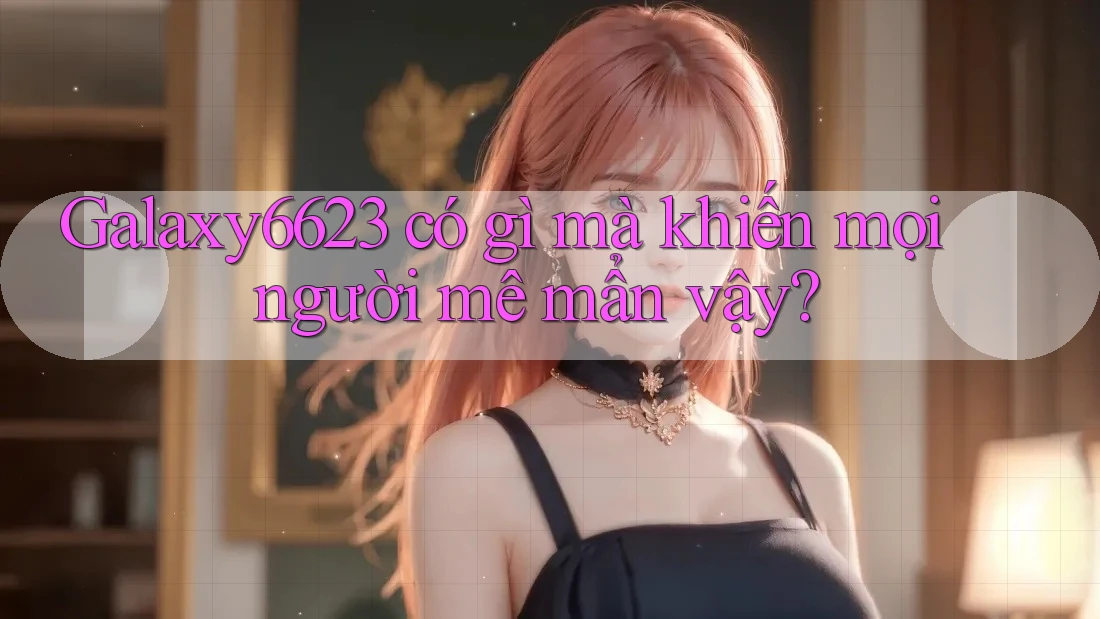 Galaxy6623 có gì mà khiến mọi người mê mẩn vậy?