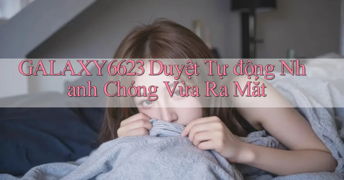 galaxy6623 duyệt tự động nhanh chóng vừa ra mắt