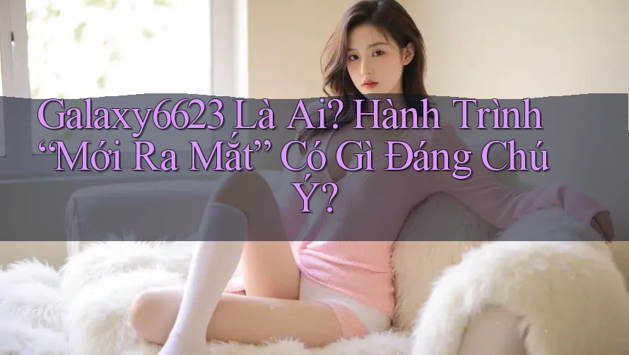 Galaxy6623 Là Ai? Hành Trình “Mới Ra Mắt” Có Gì Đáng Chú Ý?