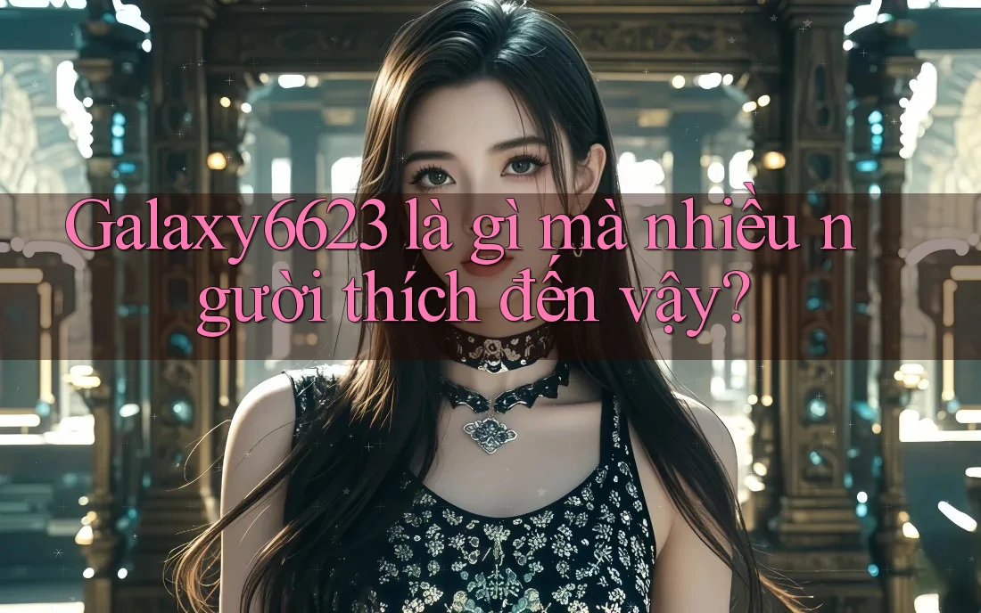 Galaxy6623 là gì mà nhiều người thích đến vậy?