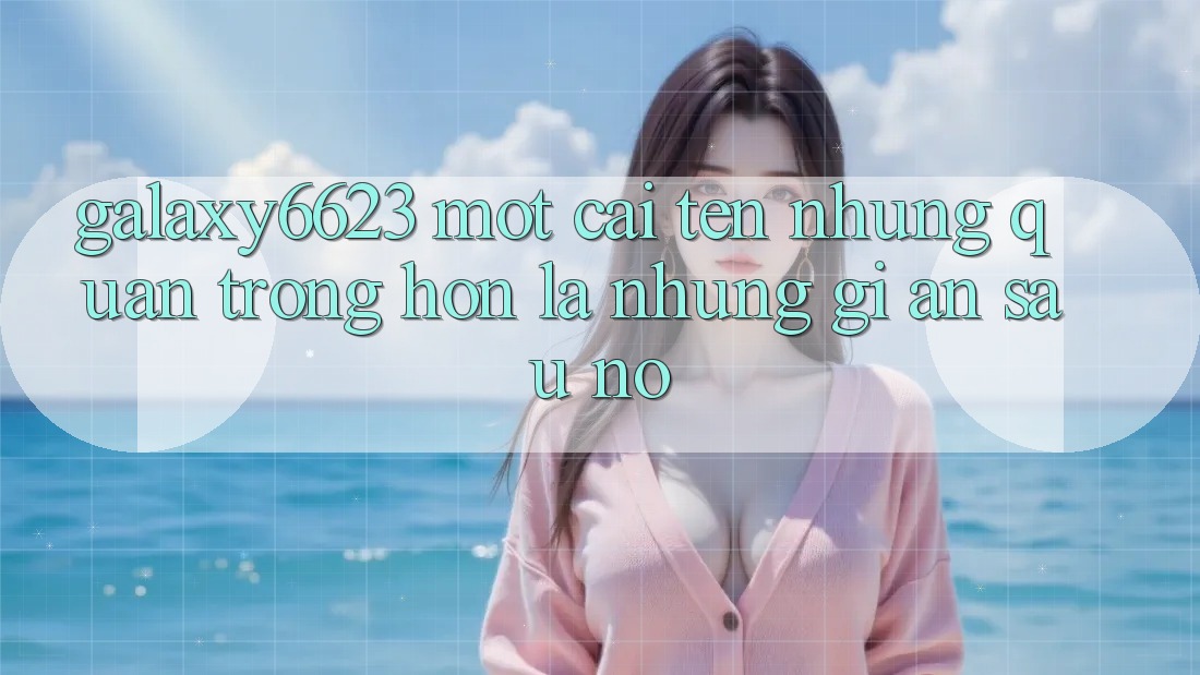 “Galaxy6623” – Một Cái Tên, Nhưng Quan Trọng Hơn Là Những Gì Ẩn Sau Nó