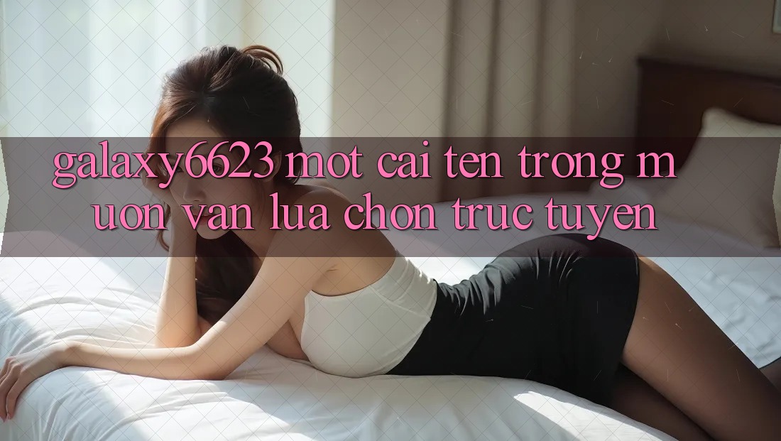 “Galaxy6623” – Một Cái Tên Trong Muôn Vàn Lựa Chọn Trực Tuyến