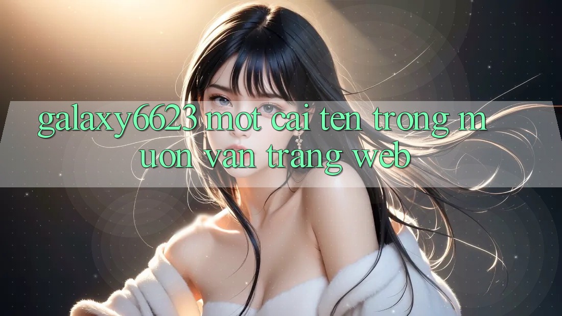 “Galaxy6623” – Một Cái Tên Trong Muôn Vàn Trang Web
