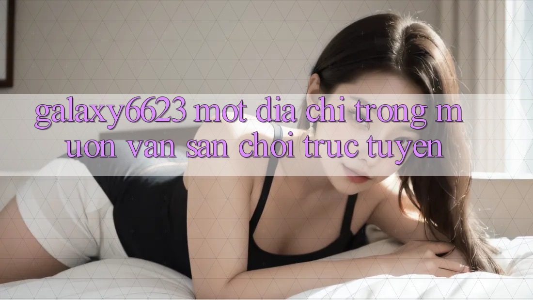 “Galaxy6623” – Một Địa Chỉ Trong Muôn Vàn Sân Chơi Trực Tuyến