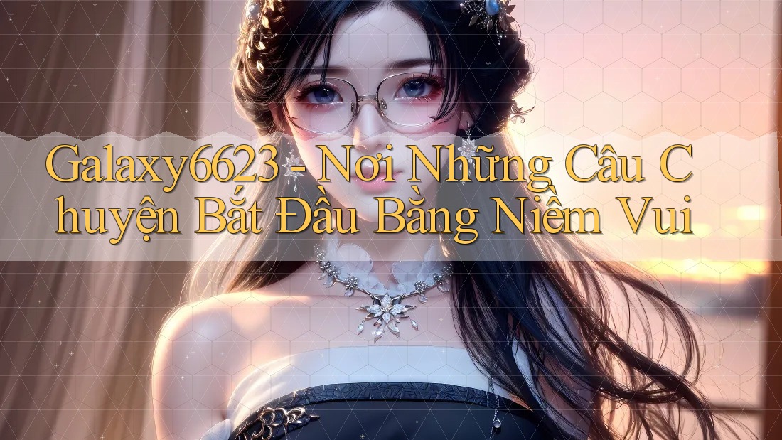 Galaxy6623 - Nơi Những Câu Chuyện Bắt Đầu Bằng Niềm Vui