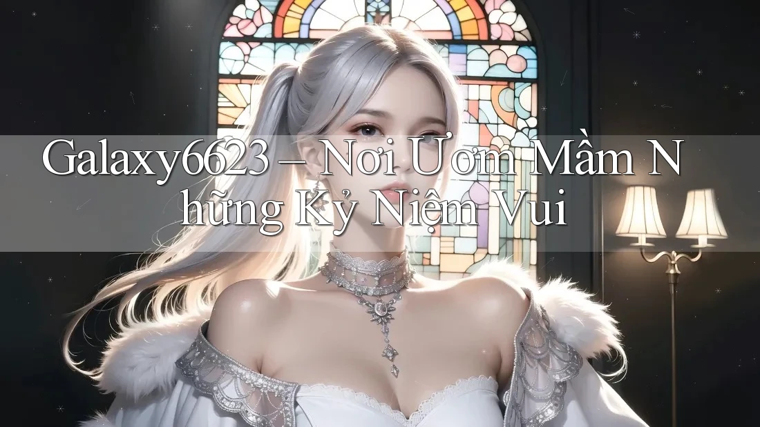 Galaxy6623 – Nơi Ươm Mầm Những Kỷ Niệm Vui