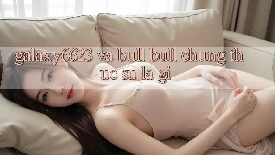 “Galaxy6623” và “Bull Bull” – Chúng Thực Sự Là Gì?
