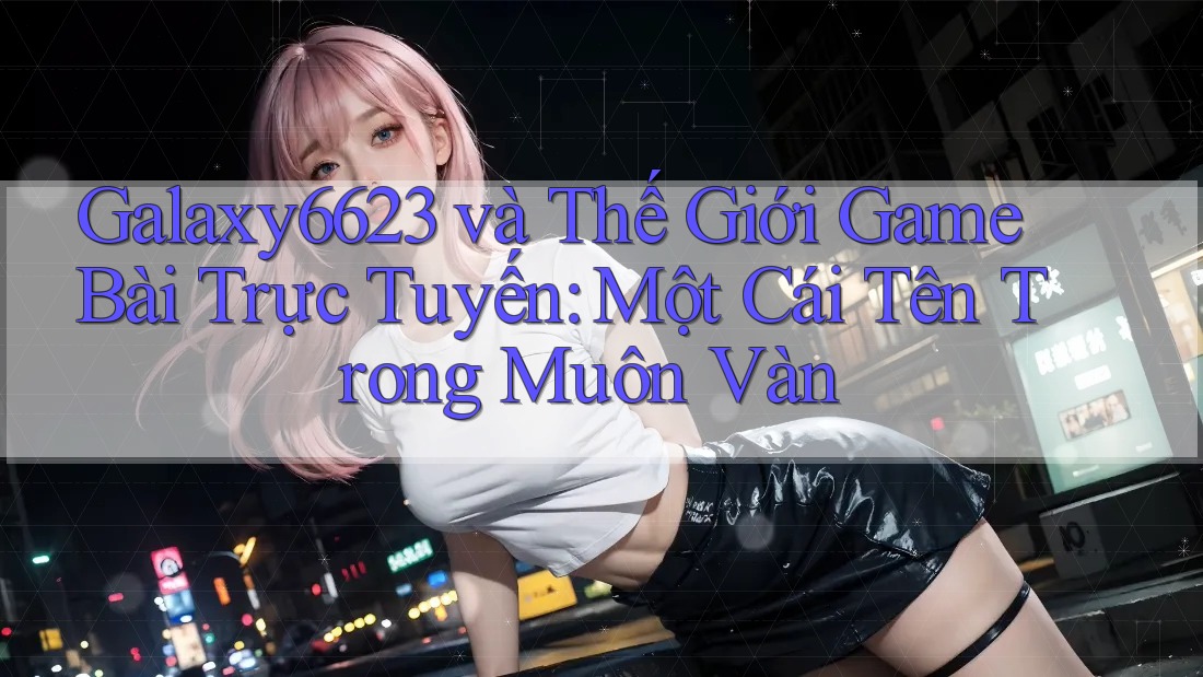 Galaxy6623 và Thế Giới Game Bài Trực Tuyến: Một Cái Tên Trong Muôn Vàn