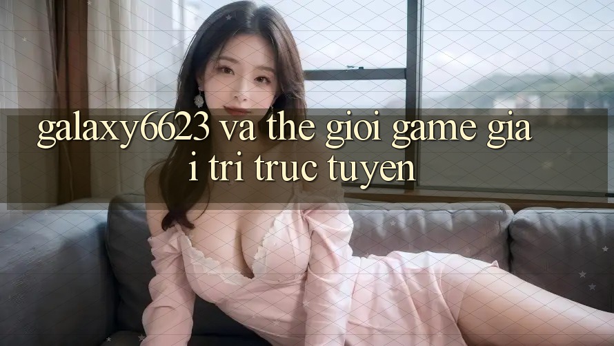 “Galaxy6623” và Thế Giới Game Giải Trí Trực Tuyến
