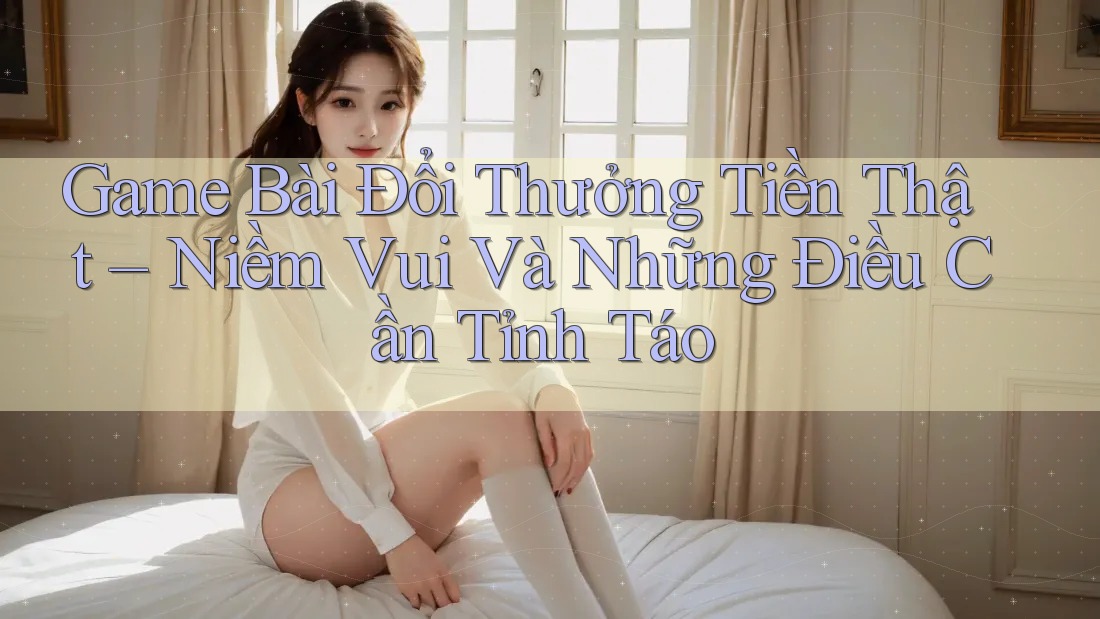 Game Bài Đổi Thưởng Tiền Thật – Niềm Vui Và Những Điều Cần Tỉnh Táo