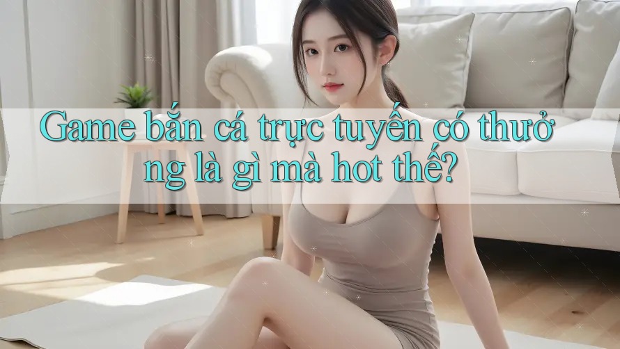 Game bắn cá trực tuyến có thưởng là gì mà hot thế?