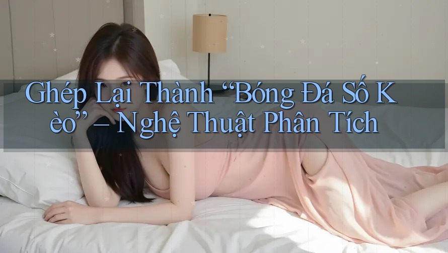 Ghép Lại Thành “Bóng Đá Số Kèo” – Nghệ Thuật Phân Tích
