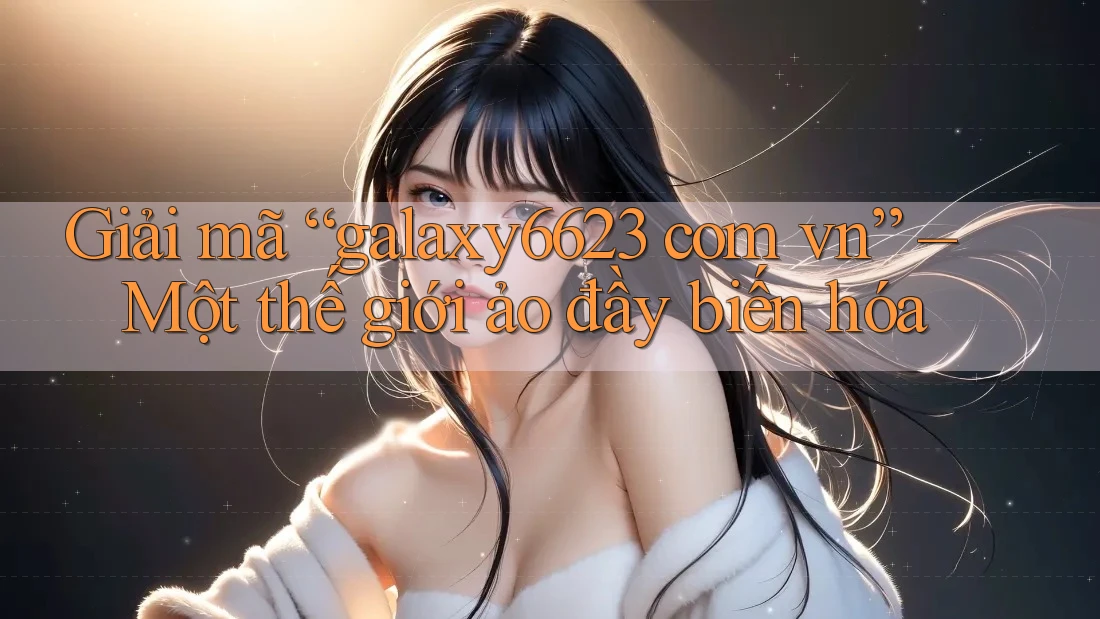 Giải mã “galaxy6623 com vn” – Một thế giới ảo đầy biến hóa