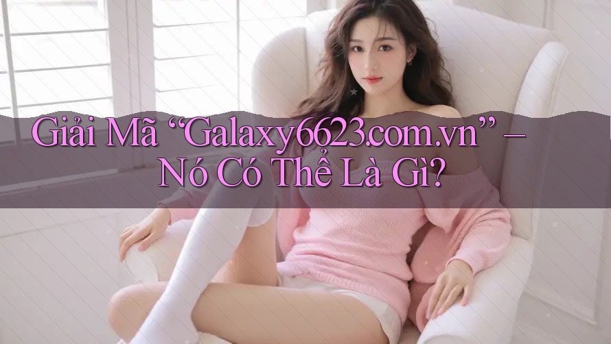 Giải Mã “Galaxy6623. com. vn” – Nó Có Thể Là Gì?
