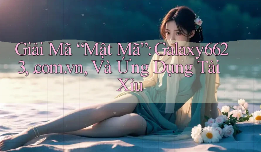 Giải Mã “Mật Mã”: Galaxy6623, . com. vn, Và Ứng Dụng Tài Xỉu