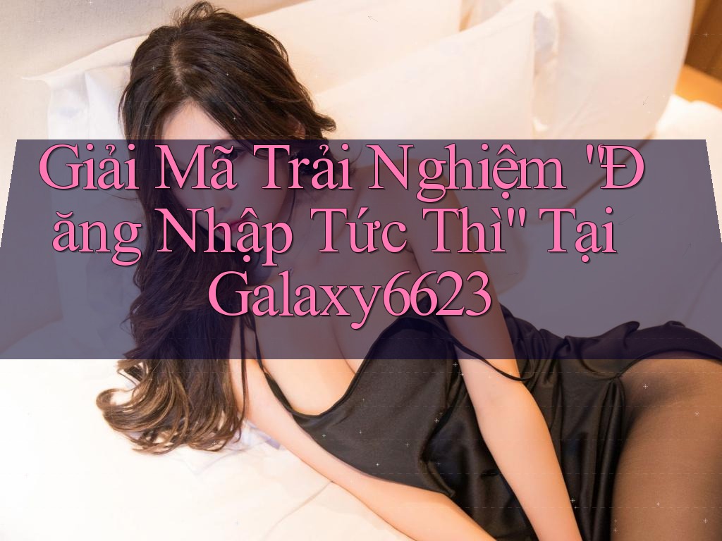 Giải Mã Trải Nghiệm “Đăng Nhập Tức Thì” Tại Galaxy6623