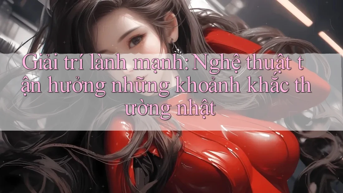 Giải trí lành mạnh: Nghệ thuật tận hưởng những khoảnh khắc thường nhật