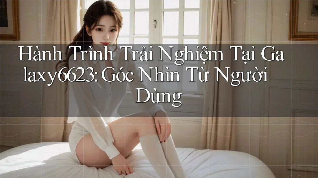 Hành Trình Trải Nghiệm Tại Galaxy6623: Góc Nhìn Từ Người Dùng