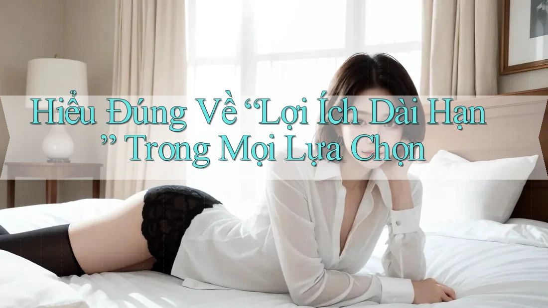 Hiểu Đúng Về “Lợi Ích Dài Hạn” Trong Mọi Lựa Chọn