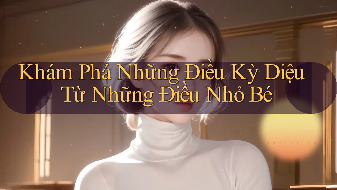 Khám Phá Những Điều Kỳ Diệu Từ Những Điều Nhỏ Bé