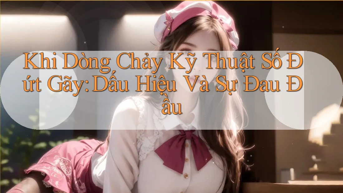 Khi Dòng Chảy Kỹ Thuật Số Đứt Gãy: Dấu Hiệu Và Sự Đau Đầu
