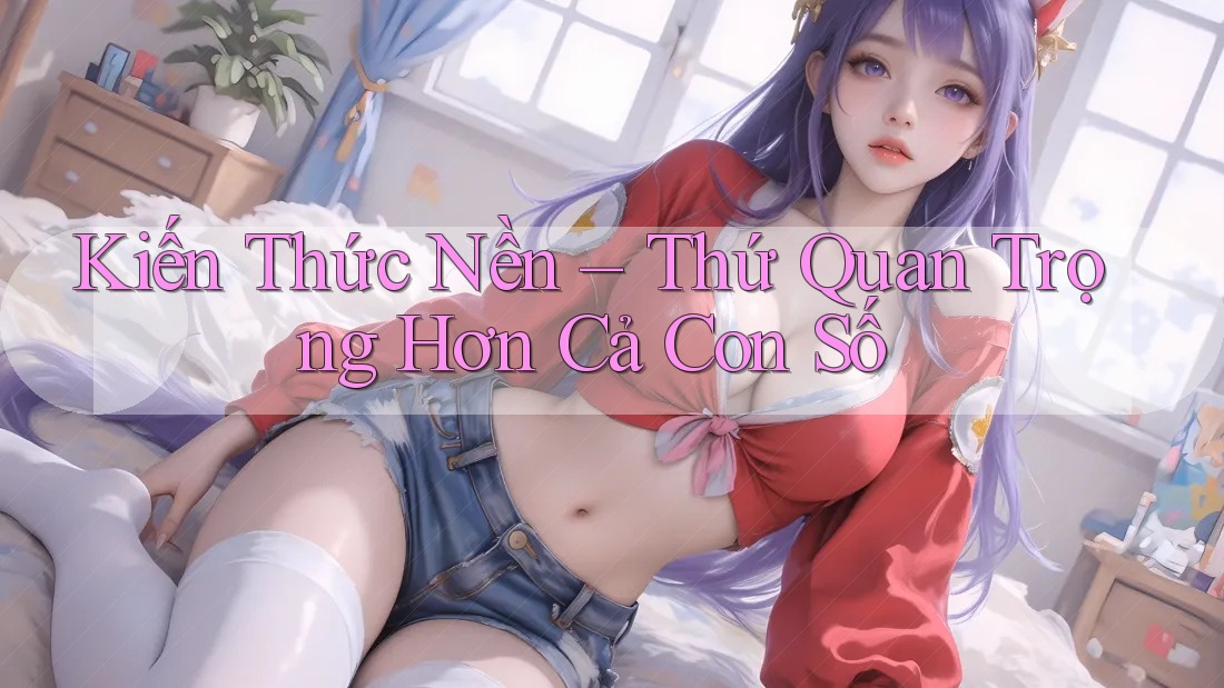 Kiến Thức Nền – Thứ Quan Trọng Hơn Cả Con Số