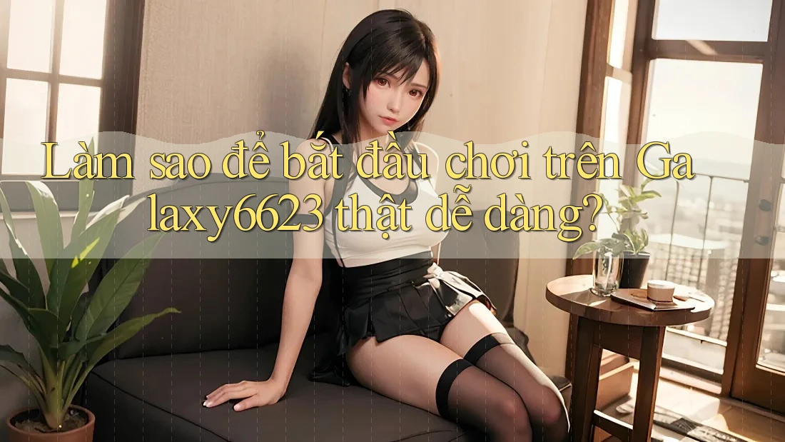 Làm sao để bắt đầu chơi trên Galaxy6623 thật dễ dàng?
