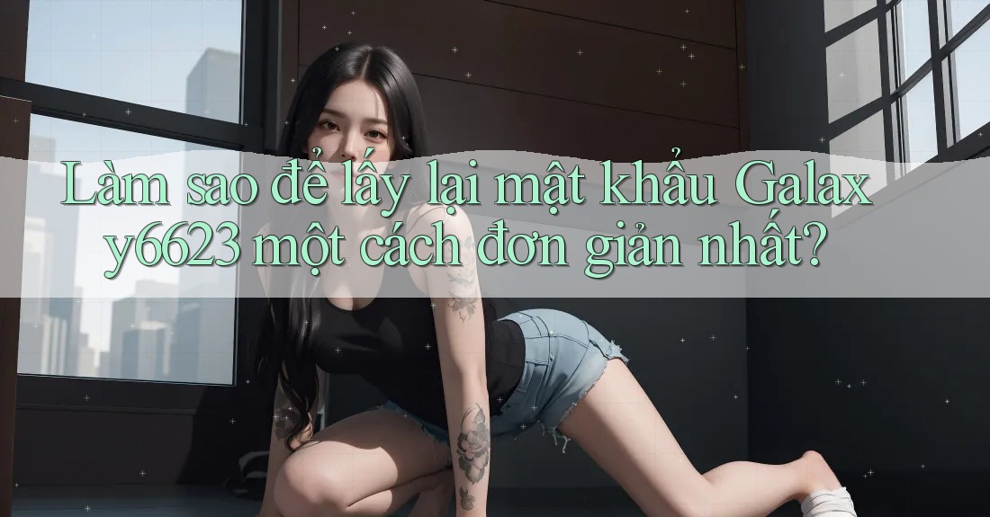 Làm sao để lấy lại mật khẩu Galaxy6623 một cách đơn giản nhất?