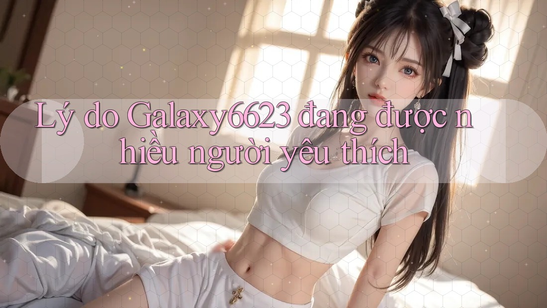 Lý do Galaxy6623 đang được nhiều người yêu thích