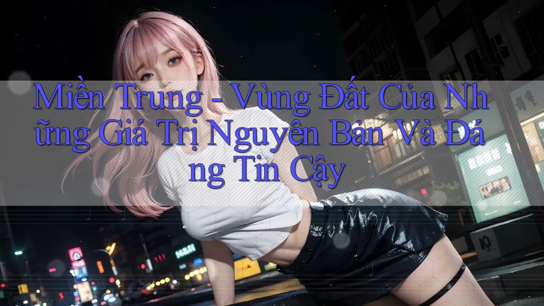 Miền Trung - Vùng Đất Của Những Giá Trị Nguyên Bản Và Đáng Tin Cậy