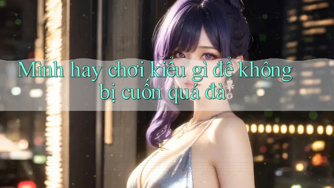 Mình hay chơi kiểu gì để không bị cuốn quá đà