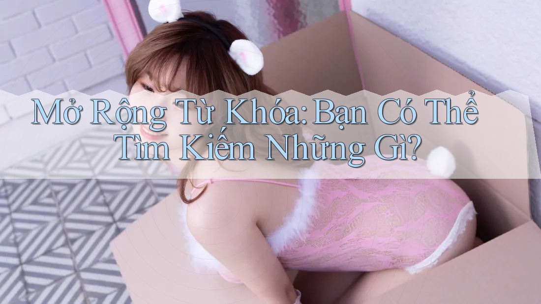 Mở Rộng Từ Khóa: Bạn Có Thể Tìm Kiếm Những Gì?